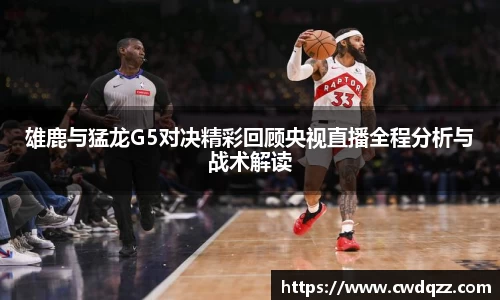 雄鹿与猛龙G5对决精彩回顾央视直播全程分析与战术解读